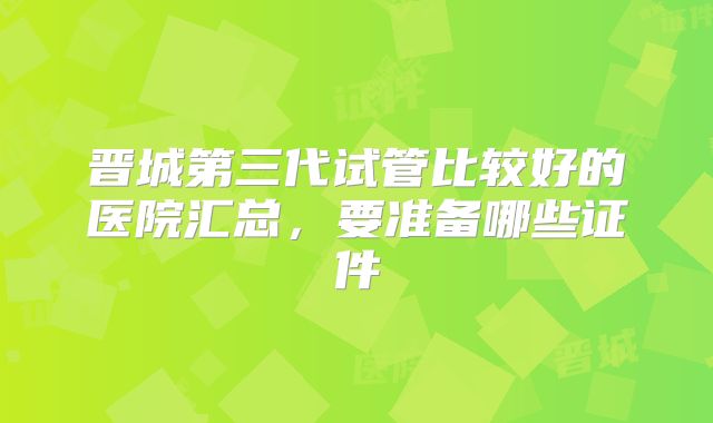 晋城第三代试管比较好的医院汇总,要准备哪些证件