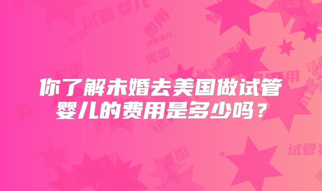 你了解未婚去美国做试管婴儿的费用是多少吗？