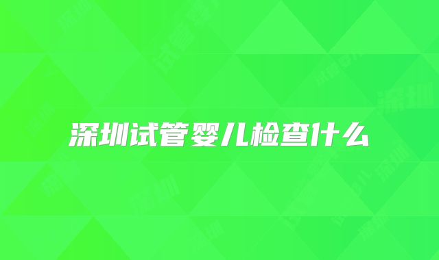深圳试管婴儿检查什么