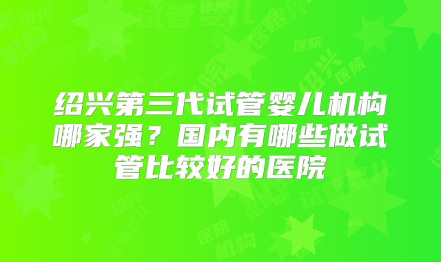 绍兴第三代试管婴儿机构哪家强?国内有哪些做试管比较好的医院