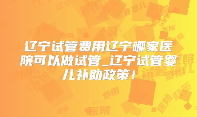 辽宁试管费用辽宁哪家医院可以做试管_辽宁试管婴儿补助政策！