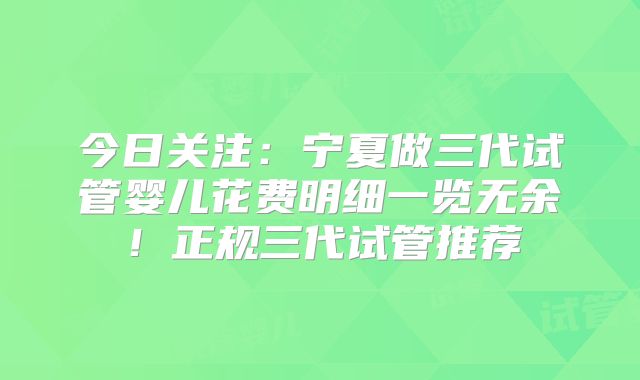 今日关注：宁夏做三代试管婴儿花费明细一览无余！正规三代试管推荐