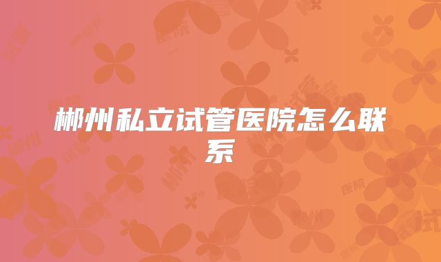 郴州私立试管医院怎么联系