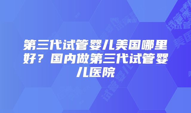 第三代试管婴儿美国哪里好？国内做第三代试管婴儿医院