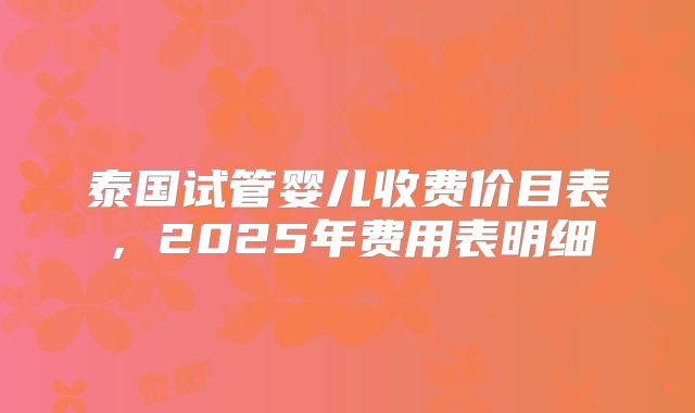 泰国试管婴儿收费价目表，2025年费用表明细