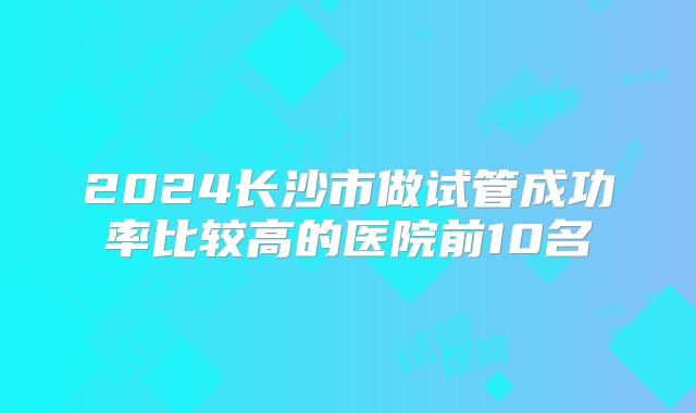 2024长沙市做试管成功率比较高的医院前10名