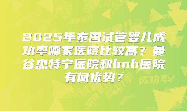 2025年泰国试管婴儿成功率哪家医院比较高?曼谷杰特宁医院和bnh医院有何优势?