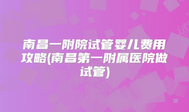 南昌一附院试管婴儿费用攻略(南昌第一附属医院做试管)