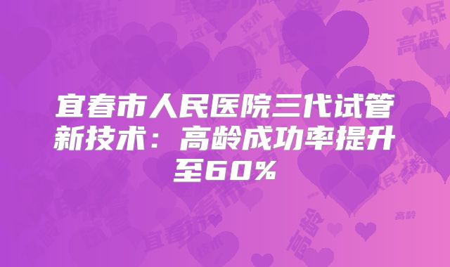 宜春市人民医院三代试管新技术：高龄成功率提升至60%