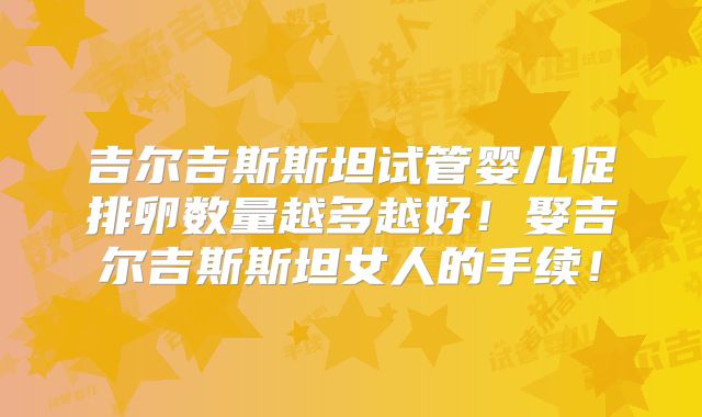 吉尔吉斯斯坦试管婴儿促排卵数量越多越好！娶吉尔吉斯斯坦女人的手续！