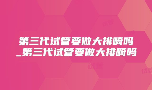 第三代试管要做大排畸吗_第三代试管要做大排畸吗