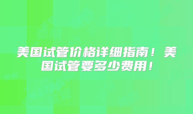 美国试管价格详细指南!美国试管要多少费用!