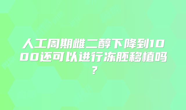 人工周期雌二醇下降到1000还可以进行冻胚移植吗？