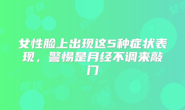 女性脸上出现这5种症状表现，警惕是月经不调来敲门