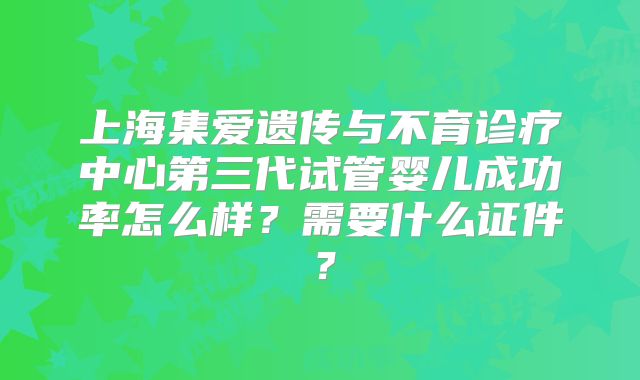 上海集爱遗传与不育诊疗中心第三代试管婴儿成功率怎么样?需要什么证件?
