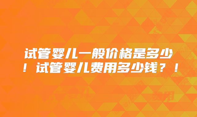 试管婴儿一般价格是多少!试管婴儿费用多少钱?!