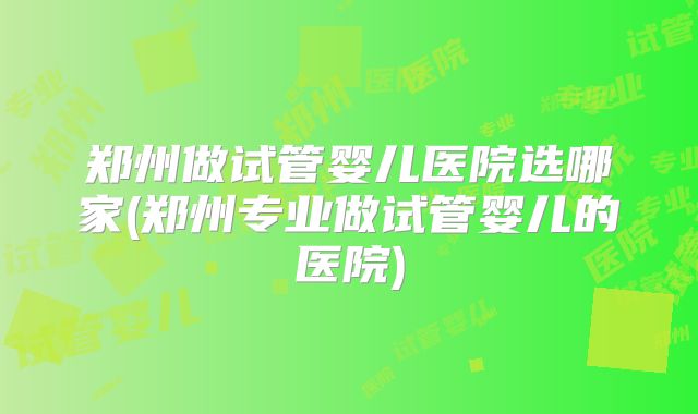 郑州做试管婴儿医院选哪家(郑州专业做试管婴儿的医院)