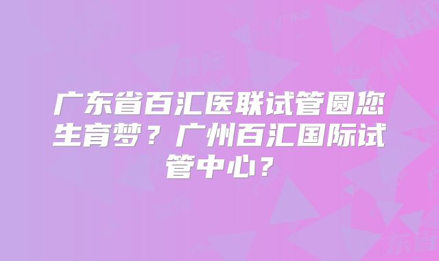 广东省百汇医联试管圆您生育梦?广州百汇国际试管中心?