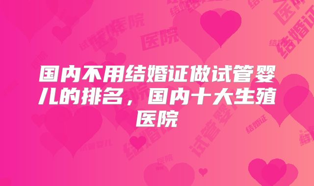 国内不用结婚证做试管婴儿的排名,国内十大生殖医院