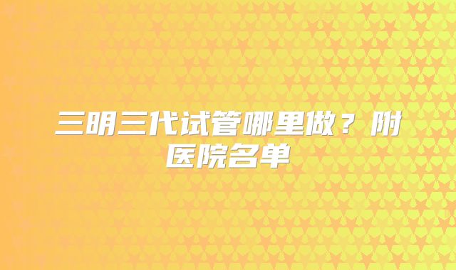 三明三代试管哪里做？附医院名单