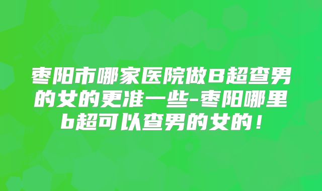 枣阳市哪家医院做B超查男的女的更准一些-枣阳哪里b超可以查男的女的!