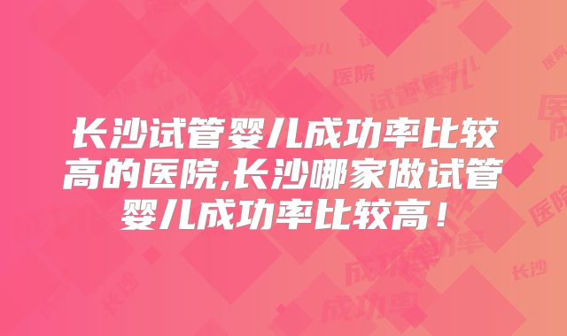 长沙试管婴儿成功率比较高的医院,长沙哪家做试管婴儿成功率比较高！