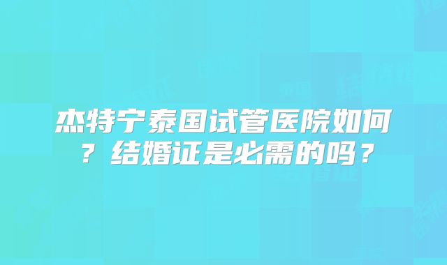 杰特宁泰国试管医院如何？结婚证是必需的吗？