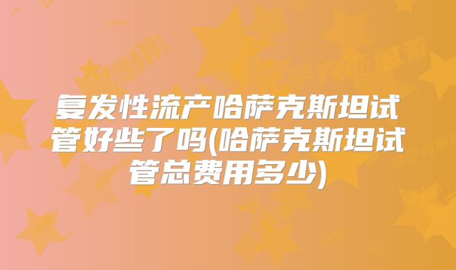 复发性流产哈萨克斯坦试管好些了吗(哈萨克斯坦试管总费用多少)