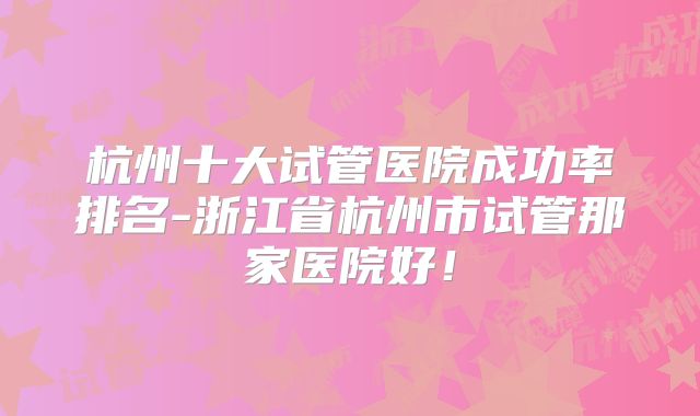 杭州十大试管医院成功率排名-浙江省杭州市试管那家医院好！