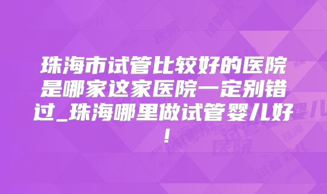 珠海市试管比较好的医院是哪家这家医院一定别错过_珠海哪里做试管婴儿好！
