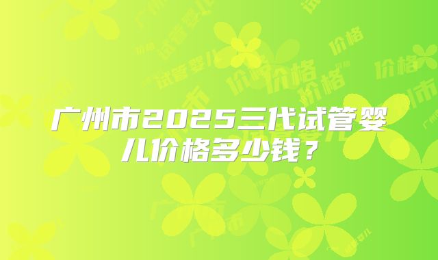 广州市2025三代试管婴儿价格多少钱？