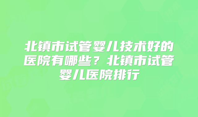北镇市试管婴儿技术好的医院有哪些？北镇市试管婴儿医院排行