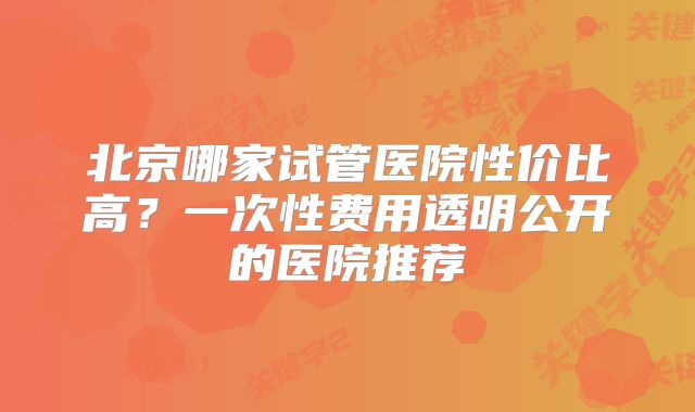北京哪家试管医院性价比高？一次性费用透明公开的医院推荐