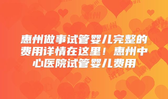 惠州做事试管婴儿完整的费用详情在这里!惠州中心医院试管婴儿费用