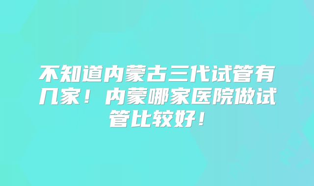 不知道内蒙古三代试管有几家！内蒙哪家医院做试管比较好！