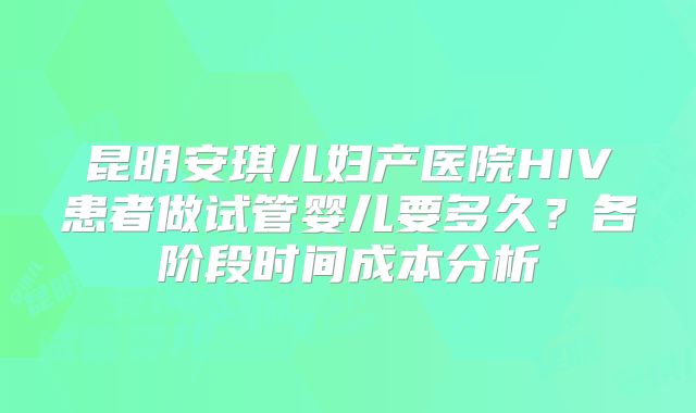 昆明安琪儿妇产医院HIV患者做试管婴儿要多久？各阶段时间成本分析