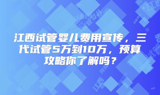 江西试管婴儿费用宣传，三代试管5万到10万，预算攻略你了解吗？