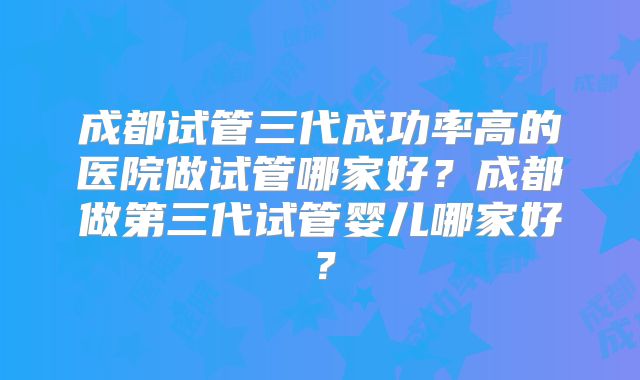 成都试管三代成功率高的医院做试管哪家好？成都做第三代试管婴儿哪家好？