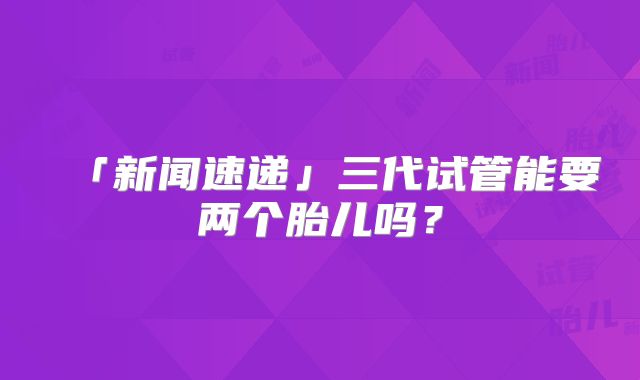 「新闻速递」三代试管能要两个胎儿吗？