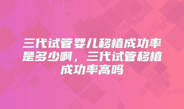 三代试管婴儿移植成功率是多少啊,三代试管移植成功率高吗