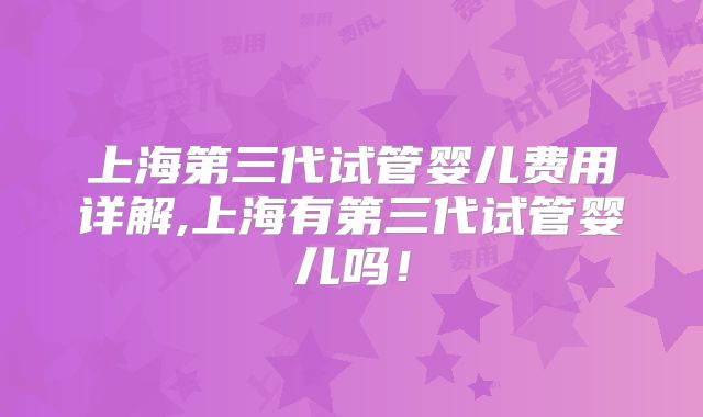 上海第三代试管婴儿费用详解,上海有第三代试管婴儿吗!