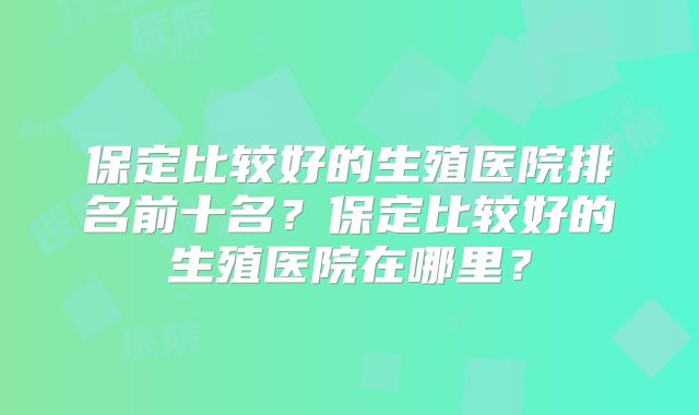 保定比较好的生殖医院排名前十名?保定比较好的生殖医院在哪里?