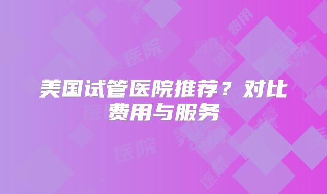 美国试管医院推荐？对比费用与服务