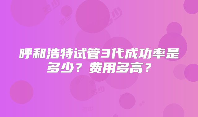 呼和浩特试管3代成功率是多少？费用多高？