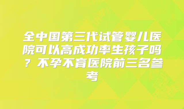 全中国第三代试管婴儿医院可以高成功率生孩子吗？不孕不育医院前三名参考