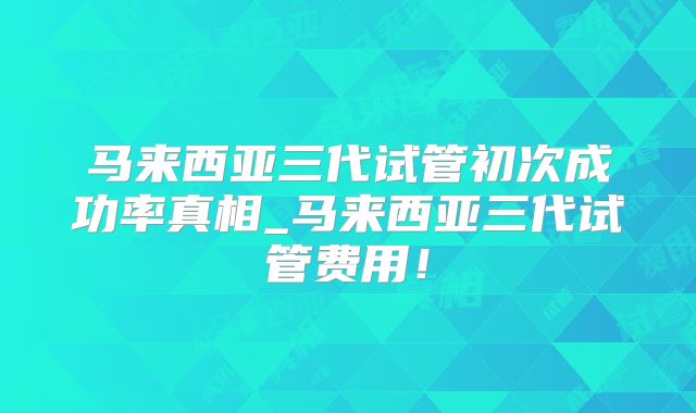 马来西亚三代试管初次成功率真相_马来西亚三代试管费用！