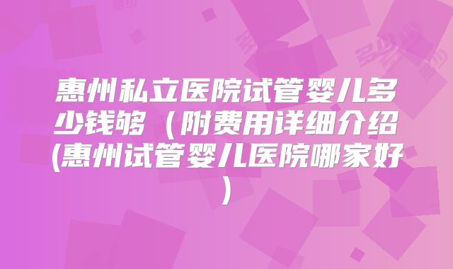 惠州私立医院试管婴儿多少钱够(附费用详细介绍(惠州试管婴儿医院哪家好)