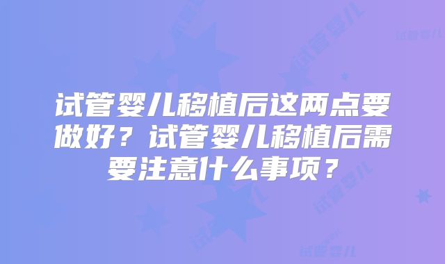 试管婴儿移植后这两点要做好？试管婴儿移植后需要注意什么事项？
