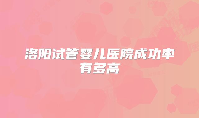 洛阳试管婴儿医院成功率有多高