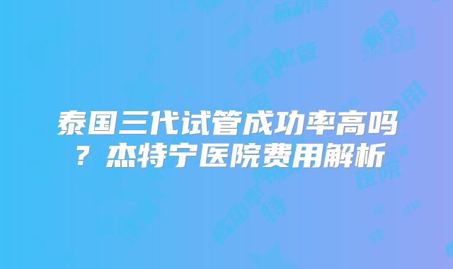 泰国三代试管成功率高吗？杰特宁医院费用解析